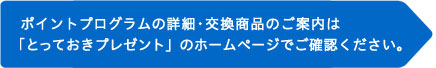 ポイントプログラムの詳細・交換商品のご案内は「とっておきプレゼント」のホームページでご確認ください。