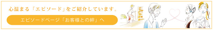 心温まる「エピソード」をご紹介しています。エピソードページ「お客様との絆」へ