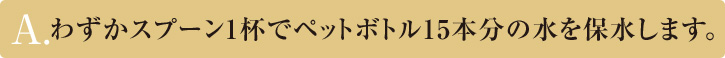 A.わずかスプーン1杯でペットボトル15本分の水を保水します。