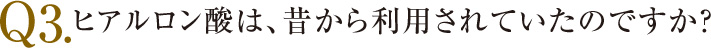 ヒアルロン酸は、昔から利用 されていたのですか？