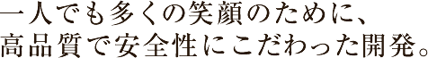 一人でも多くの笑顔のために、高品質で安全性にこだわった開発。