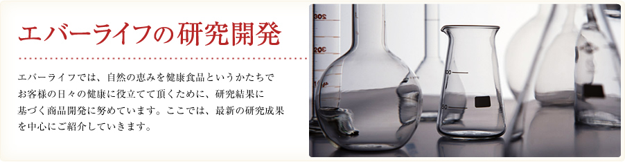 エバーライフの研究開発。エバーライフでは、自然の恵みを健康食品というかたちでお客様の日々の健康に役立てて頂くために、研究結果に基づく商品開発に努めています。ここでは、最新の研究成果を中心にご紹介していきます。