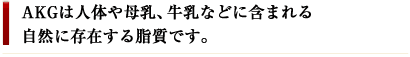 AKGは人体や母乳、牛乳などに含まれる自然に存在する脂質です。
